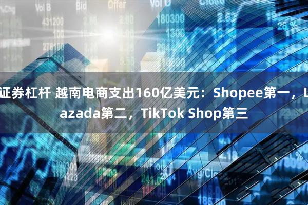 证券杠杆 越南电商支出160亿美元：Shopee第一，Lazada第二，TikTok Shop第三