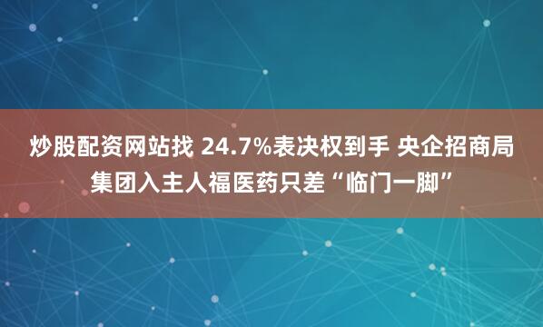 炒股配资网站找 24.7%表决权到手 央企招商局集团入主人福医药只差“临门一脚”