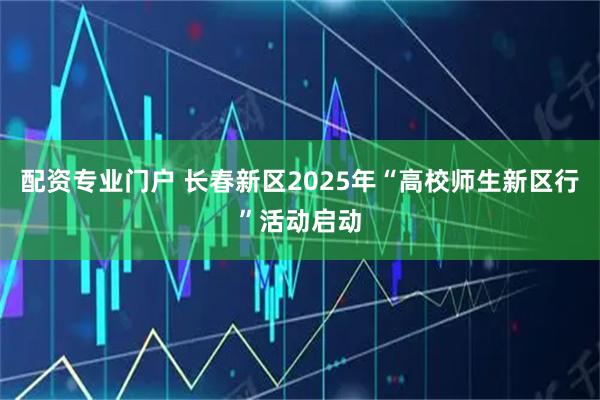 配资专业门户 长春新区2025年“高校师生新区行”活动启动