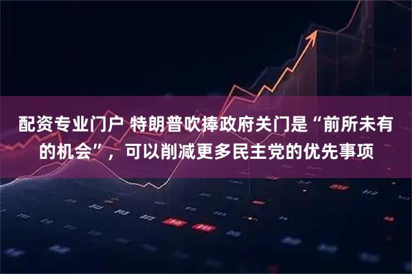 配资专业门户 特朗普吹捧政府关门是“前所未有的机会”，可以削减更多民主党的优先事项