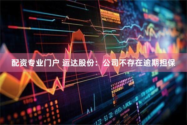 配资专业门户 运达股份：公司不存在逾期担保
