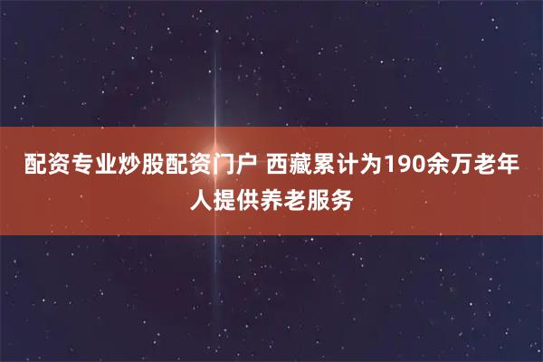 配资专业炒股配资门户 西藏累计为190余万老年人提供养老服务